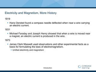 Electricity and Magnetism, More History
1819
 Hans Oersted found a compass needle deflected when near a wire carrying
an electric current.
1831
 Michael Faraday and Joseph Henry showed that when a wire is moved near
a magnet, an electric current is produced in the wire.
1873
 James Clerk Maxwell used observations and other experimental facts as a
basis for formulating the laws of electromagnetism.
 Unified electricity and magnetism
Introduction
 