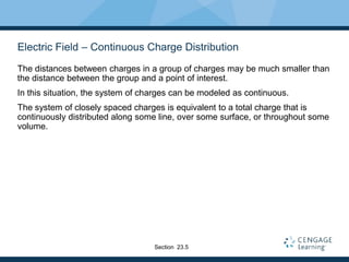 Electric Field – Continuous Charge Distribution
The distances between charges in a group of charges may be much smaller than
the distance between the group and a point of interest.
In this situation, the system of charges can be modeled as continuous.
The system of closely spaced charges is equivalent to a total charge that is
continuously distributed along some line, over some surface, or throughout some
volume.
Section 23.5
 