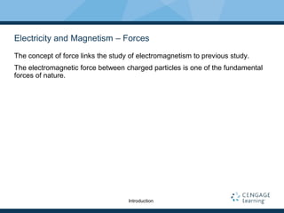Electricity and Magnetism – Forces
The concept of force links the study of electromagnetism to previous study.
The electromagnetic force between charged particles is one of the fundamental
forces of nature.
Introduction
 