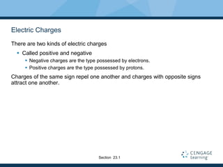Electric Charges
There are two kinds of electric charges
 Called positive and negative
 Negative charges are the type possessed by electrons.
 Positive charges are the type possessed by protons.
Charges of the same sign repel one another and charges with opposite signs
attract one another.
Section 23.1
 