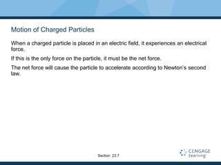 Motion of Charged Particles
When a charged particle is placed in an electric field, it experiences an electrical
force.
If this is the only force on the particle, it must be the net force.
The net force will cause the particle to accelerate according to Newton’s second
law.
Section 23.7
 
