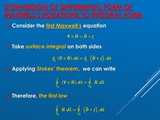 CONVERSION OF DIFFERENTIAL FORM OF
MAXWELL’S EQUATIONS TO INTEGRAL FORM
❑ Consider the first Maxwell’s equation
𝛁 × ഥ
𝑯 = ሶ
ഥ
𝑫 + ҧ
𝒋
❑ Take surface integral on both sides
‫ׯ‬
𝒔
𝛁 × ഥ
𝑯 . 𝒅ത
𝒔 = ‫ׯ‬
𝒔
ሶ
ഥ
𝑫 + ҧ
𝒋 . 𝒅ത
𝒔
❑ Applying Stokes’ theorem, we can write
ර
𝒔
𝛁 × ഥ
𝑯 . 𝒅ത
𝒔 = ර
𝑳
ഥ
𝑯. 𝒅ത
𝑳
❑ Therefore, the first low
ර
𝑳
ഥ
𝑯. 𝒅ത
𝑳 = ර
𝒔
ሶ
ഥ
𝑫 + ҧ
𝒋 . 𝒅ത
𝒔
 