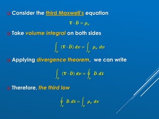 ❑ Consider the third Maxwell’s equation
𝛁 ∙ ഥ
𝑫 = 𝝆𝒗
❑ Take volume integral on both sides
න
𝒗
𝛁 ∙ ഥ
𝑫 𝒅𝒗 = න
𝒗
𝝆𝒗 𝒅𝒗
❑ Applying divergence theorem, we can write
න
𝒗
𝛁 ∙ ഥ
𝑫 𝒅𝒗 = ර
𝒔
ഥ
𝑫. 𝒅ത
𝒔
❑ Therefore, the third low
ර
𝒔
ഥ
𝑫. 𝒅ത
𝒔 = න
𝒗
𝝆𝒗 𝒅𝒗
 
