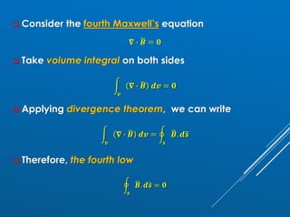 ❑ Consider the fourth Maxwell’s equation
𝛁 ∙ ഥ
𝑩 = 𝟎
❑ Take volume integral on both sides
න
𝒗
𝛁 ∙ ഥ
𝑩 𝒅𝒗 = 𝟎
❑ Applying divergence theorem, we can write
න
𝒗
𝛁 ∙ ഥ
𝑩 𝒅𝒗 = ර
𝒔
ഥ
𝑩. 𝒅ത
𝒔
❑ Therefore, the fourth low
ර
𝒔
ഥ
𝑩. 𝒅ത
𝒔 = 𝟎
 