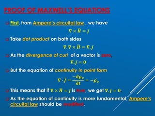 PROOF OF MAXWELL’S EQUATIONS
❑ First, from Ampere’s circuital law , we have
𝛁 × ഥ
𝑯 = ҧ
𝒋
❑ Take dot product on both sides
𝛁. 𝛁 × ഥ
𝑯 = 𝛁. ҧ
𝒋
❑ As the divergence of curl of a vector is zero,
𝛁. ҧ
𝒋 = 𝟎
❑ But the equation of continuity in point form
𝛁 ∙ ҧ
𝑱 =
−𝝏𝝆𝒗
𝝏𝒕
= − ሶ
𝝆𝒗
❑ This means that if 𝛁 × ഥ
𝑯 = ҧ
𝒋 is true, we get 𝛁. ҧ
𝒋 = 𝟎.
❑ As the equation of continuity is more fundamental, Ampere’s
circuital law should be modified.
 