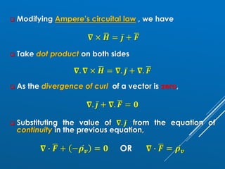 ❑ Modifying Ampere’s circuital law , we have
𝛁 × ഥ
𝑯 = ҧ
𝒋 + ഥ
𝑭
❑ Take dot product on both sides
𝛁. 𝛁 × ഥ
𝑯 = 𝛁. ҧ
𝒋 + 𝛁. ഥ
𝑭
❑ As the divergence of curl of a vector is zero,
𝛁. ҧ
𝒋 + 𝛁. ഥ
𝑭 = 𝟎
❑ Substituting the value of 𝛁. ҧ
𝒋 from the equation of
continuity in the previous equation,
𝛁 ∙ ഥ
𝑭 + − ሶ
𝝆𝒗 = 𝟎 OR 𝛁 ∙ ഥ
𝑭 = ሶ
𝝆𝒗
 