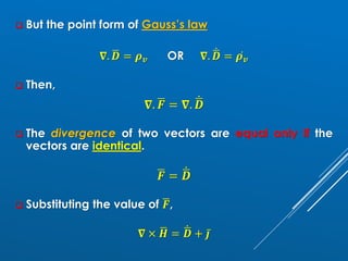 ❑ But the point form of Gauss’s law
𝛁. ഥ
𝑫 = 𝝆𝒗 OR 𝛁. ሶ
ഥ
𝑫 = ሶ
𝝆𝒗
❑ Then,
𝛁. ഥ
𝑭 = 𝛁. ሶ
ഥ
𝑫
❑ The divergence of two vectors are equal only if the
vectors are identical.
ഥ
𝑭 = ሶ
ഥ
𝑫
❑ Substituting the value of ഥ
𝑭,
𝛁 × ഥ
𝑯 = ሶ
ഥ
𝑫 + ҧ
𝒋
 