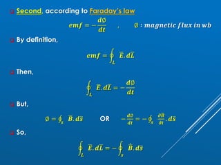 ❑ Second, according to Faraday’s law
𝒆𝒎𝒇 = −
𝒅∅
𝒅𝒕
, ∅ ∶ 𝒎𝒂𝒈𝒏𝒆𝒕𝒊𝒄 𝒇𝒍𝒖𝒙 𝒊𝒏 𝒘𝒃
❑ By definition,
𝒆𝒎𝒇 = ර
𝑳
ഥ
𝑬. 𝒅ഥ
𝑳
❑ Then,
ර
𝑳
ഥ
𝑬. 𝒅ഥ
𝑳 = −
𝒅∅
𝒅𝒕
❑ But,
∅ = ‫ׯ‬
𝒔
ഥ
𝑩. 𝒅ത
𝒔 OR −
𝒅∅
𝒅𝒕
= − ‫ׯ‬
𝒔
𝝏ഥ
𝑩
𝝏𝒕
. 𝒅ത
𝒔
❑ So,
ර
𝑳
ഥ
𝑬. 𝒅ഥ
𝑳 = − ර
𝒔
ሶ
ഥ
𝑩. 𝒅ത
𝒔
 