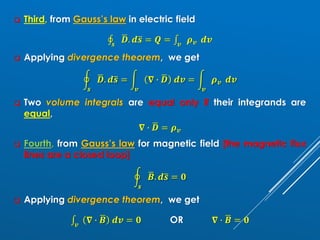❑ Third, from Gauss’s law in electric field
‫ׯ‬
𝒔
ഥ
𝑫. 𝒅ത
𝒔 = 𝑸 = ‫׬‬𝒗
𝝆𝒗 𝒅𝒗
❑ Applying divergence theorem, we get
ර
𝒔
ഥ
𝑫. 𝒅ത
𝒔 = න
𝒗
𝛁 ∙ ഥ
𝑫 𝒅𝒗 = න
𝒗
𝝆𝒗 𝒅𝒗
❑ Two volume integrals are equal only if their integrands are
equal,
𝛁 ∙ ഥ
𝑫 = 𝝆𝒗
❑ Fourth, from Gauss’s law for magnetic field [the magnetic flux
lines are a closed loop]
ර
𝒔
ഥ
𝑩. 𝒅ത
𝒔 = 𝟎
❑ Applying divergence theorem, we get
‫׬‬𝒗
𝛁 ∙ ഥ
𝑩 𝒅𝒗 = 𝟎 OR 𝛁 ∙ ഥ
𝑩 = 𝟎
 