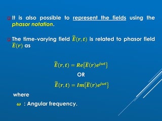 ❑ It is also possible to represent the fields using the
phasor notation.
❑ The time-varying field ෩
ഥ
𝑬(𝒓, 𝒕) is related to phasor field
ഥ
𝑬(𝒓) as
෩
ഥ
𝑬(𝒓, 𝒕) = 𝑹𝒆 ഥ
𝑬 𝒓 𝒆𝒋𝝎𝒕
OR
෩
ഥ
𝑬(𝒓, 𝒕) = 𝑰𝒎 ഥ
𝑬 𝒓 𝒆𝒋𝝎𝒕
where
𝝎 : Angular frequency.
 