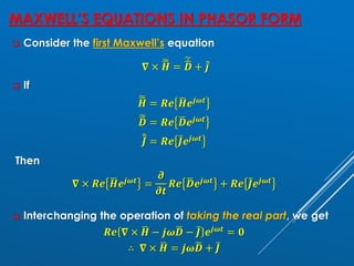 MAXWELL’S EQUATIONS IN PHASOR FORM
❑ Consider the first Maxwell’s equation
𝛁 × ෩
ഥ
𝑯 =
෩ሶ
ഥ
𝑫 + ሚҧ
𝒋
❑ If
෩
ഥ
𝑯 = 𝑹𝒆 ഥ
𝑯𝒆𝒋𝝎𝒕
෩
ഥ
𝑫 = 𝑹𝒆 ഥ
𝑫𝒆𝒋𝝎𝒕
෨ҧ
𝑱 = 𝑹𝒆 ҧ
𝑱𝒆𝒋𝝎𝒕
Then
𝛁 × 𝑹𝒆 ഥ
𝑯𝒆𝒋𝝎𝒕
=
𝝏
𝝏𝒕
𝑹𝒆 ഥ
𝑫𝒆𝒋𝝎𝒕
+ 𝑹𝒆 ҧ
𝑱𝒆𝒋𝝎𝒕
❑ Interchanging the operation of taking the real part, we get
𝑹𝒆 𝛁 × ഥ
𝑯 − 𝒋𝝎ഥ
𝑫 − ҧ
𝑱 𝒆𝒋𝝎𝒕 = 𝟎
∴ 𝛁 × ഥ
𝑯 = 𝒋𝝎ഥ
𝑫 + ҧ
𝑱
 