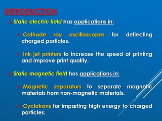 INTRODUCTION
❑ Static electric field has applications in:
❖ Cathode ray oscilloscopes for deflecting
charged particles.
❖ Ink jet printers to increase the speed of printing
and improve print quality.
❑ Static magnetic field has applications in:
❖ Magnetic separators to separate magnetic
materials from non-magnetic materials.
❖ Cyclotrons for imparting high energy to charged
particles.
 