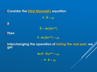 ❑ Consider the third Maxwell’s equation
𝛁 ∙ ෩
ഥ
𝑫 = 𝝆𝒗
❑ If
෩
ഥ
𝑫 = 𝑹𝒆 ഥ
𝑫𝒆𝒋𝝎𝒕
❑ Then
𝛁 ∙ 𝑹𝒆 ഥ
𝑫𝒆𝒋𝝎𝒕 = 𝝆𝒗
❑ Interchanging the operation of taking the real part, we
get
𝑹𝒆 𝛁 ∙ ഥ
𝑫 𝒆𝒋𝝎𝒕 = 𝝆𝒗
∴ 𝛁 ∙ ഥ
𝑫 = 𝝆𝒗
 