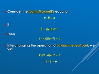 ❑ Consider the fourth Maxwell’s equation
𝛁 ∙ ෩
ഥ
𝑩 = 𝟎
❑ If
෩
ഥ
𝑩 = 𝑹𝒆 ഥ
𝑩𝒆𝒋𝝎𝒕
❑ Then
𝛁 ∙ 𝑹𝒆 ഥ
𝑩𝒆𝒋𝝎𝒕 = 𝟎
❑ Interchanging the operation of taking the real part, we
get
𝑹𝒆 𝛁 ∙ ഥ
𝑩 𝒆𝒋𝝎𝒕 = 𝟎
∴ 𝛁 ∙ ഥ
𝑩 = 𝟎
 