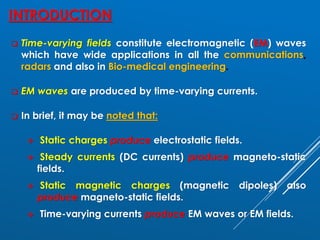 INTRODUCTION
❑ Time-varying fields constitute electromagnetic (EM) waves
which have wide applications in all the communications,
radars and also in Bio-medical engineering.
❑ EM waves are produced by time-varying currents.
❑ In brief, it may be noted that:
❖ Static charges produce electrostatic fields.
❖ Steady currents (DC currents) produce magneto-static
fields.
❖ Static magnetic charges (magnetic dipoles) also
produce magneto-static fields.
❖ Time-varying currents produce EM waves or EM fields.
 