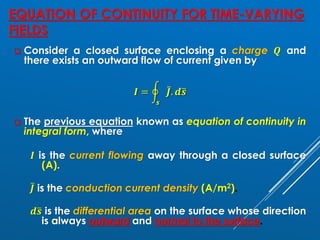 EQUATION OF CONTINUITY FOR TIME-VARYING
FIELDS
❑ Consider a closed surface enclosing a charge 𝑸 and
there exists an outward flow of current given by
𝑰 = ර
𝒔
ҧ
𝑱. 𝒅ത
𝒔
❑ The previous equation known as equation of continuity in
integral form, where
𝑰 is the current flowing away through a closed surface
(A).
ҧ
𝑱 is the conduction current density (A/m2).
𝒅ത
𝒔 is the differential area on the surface whose direction
is always outward and normal to the surface.
 