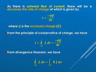 ❑ As there is outward flow of current, there will be a
decrease the rate of charge of which is given by
𝑰 =
−𝒅𝑸
𝒅𝒕
where 𝑸 is the enclosed charge (C).
❑ From the principle of conservative of charge, we have
𝑰 = ර
𝒔
ҧ
𝑱. 𝒅ത
𝒔 =
−𝒅𝑸
𝒅𝒕
❑ From divergence theorem, we have
ර
𝒔
ҧ
𝑱. 𝒅ത
𝒔 = න
𝒗
𝛁. ҧ
𝑱 𝒅𝒗
 
