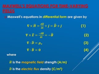 MAXWELL’S EQUATIONS FOR TIME-VARYING
FIELDS
❑ Maxwell’s equations in differential form are given by
𝛁 × ഥ
𝑯 =
𝝏ഥ
𝑫
𝝏𝒕
+ ҧ
𝒋 = ሶ
ഥ
𝑫 + ҧ
𝒋 (1)
𝛁 × ഥ
𝑬 =
−𝝏ഥ
𝑩
𝝏𝒕
= − ሶ
ഥ
𝑩 (2)
𝛁 ∙ ഥ
𝑫 = 𝝆𝒗 (3)
𝛁 ∙ ഥ
𝑩 = 𝟎 (4)
where
ഥ
𝑯 is the magnetic field strength (A/m).
ഥ
𝑫 is the electric flux density (C/m2).
 