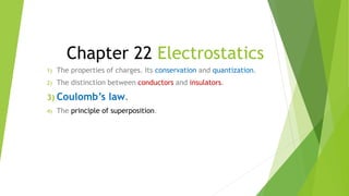 Chapter 22 Electrostatics
1) The properties of charges. Its conservation and quantization.
2) The distinction between conductors and insulators.
3) Coulomb’s law.
4) The principle of superposition.
 