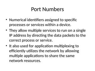 Port Numbers
• Numerical identifiers assigned to specific
processes or services within a device.
• They allow multiple services to run on a single
IP address by directing the data packets to the
correct process or service.
• It also used for application multiplexing to
efficiently utilizes the network by allowing
multiple applications to share the same
network resources.
 