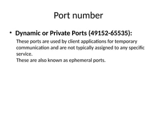 Port number
• Dynamic or Private Ports (49152-65535):
These ports are used by client applications for temporary
communication and are not typically assigned to any specific
service.
These are also known as ephemeral ports.
 