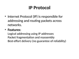 IP Protocol
• Internet Protocol (IP) is responsible for
addressing and routing packets across
networks.
• Features:
Logical addressing using IP addresses
Packet fragmentation and reassembly
Best-effort delivery (no guarantee of reliability)
 