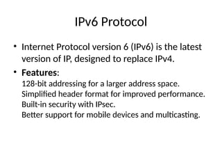 IPv6 Protocol
• Internet Protocol version 6 (IPv6) is the latest
version of IP, designed to replace IPv4.
• Features:
128-bit addressing for a larger address space.
Simplified header format for improved performance.
Built-in security with IPsec.
Better support for mobile devices and multicasting.
 