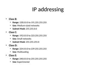 IP addressing
• Class B:
• Range: 128.0.0.0 to 191.255.255.255
• Use: Medium-sized networks
• Subnet Mask: 255.255.0.0
• Class C:
• Range: 192.0.0.0 to 223.255.255.255
• Use: Small networks
• Subnet Mask: 255.255.255.0
• Class D:
• Range: 224.0.0.0 to 239.255.255.255
• Use: Multicasting
• Class E:
• Range: 240.0.0.0 to 255.255.255.255
• Use: Experimental
 