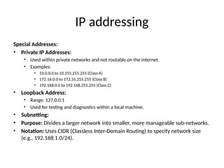 IP addressing
Special Addresses:
• Private IP Addresses:
• Used within private networks and not routable on the internet.
• Examples:
• 10.0.0.0 to 10.255.255.255 (Class A)
• 172.16.0.0 to 172.31.255.255 (Class B)
• 192.168.0.0 to 192.168.255.255 (Class C)
• Loopback Address:
• Range: 127.0.0.1
• Used for testing and diagnostics within a local machine.
• Subnetting:
• Purpose: Divides a larger network into smaller, more manageable sub-networks.
• Notation: Uses CIDR (Classless Inter-Domain Routing) to specify network size
(e.g., 192.168.1.0/24).
 