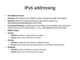 IPv6 addressing
• IPv6 Address Format:
• Structure: IPv6 addresses are 128-bit numbers, divided into eight 16-bit blocks.
• Notation: Written in hexadecimal format, separated by colons (e.g.,
2001:0db8:85a3:0000:0000:8a2e:0370:7334).
• Compressed Notation: Leading zeros in each block can be omitted, and consecutive
blocks of zeros can be replaced with "::" (e.g., 2001:db8:85a3::8a2e:370:7334).
• Address Types:
• Unicast:
• Definition: Identifies a single interface on a device.
• Purpose: Data is sent to one specific recipient.
• Anycast:
• Definition: Assigns the same address to multiple interfaces.
• Purpose: Data is delivered to the nearest interface (according to routing distance).
• Multicast:
• Definition: Assigns an address to a group of interfaces.
• Purpose: Data is sent to all interfaces in the group.
 