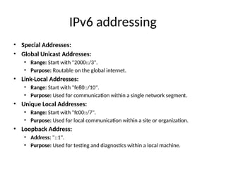 IPv6 addressing
• Special Addresses:
• Global Unicast Addresses:
• Range: Start with "2000::/3".
• Purpose: Routable on the global internet.
• Link-Local Addresses:
• Range: Start with "fe80::/10".
• Purpose: Used for communication within a single network segment.
• Unique Local Addresses:
• Range: Start with "fc00::/7".
• Purpose: Used for local communication within a site or organization.
• Loopback Address:
• Address: "::1".
• Purpose: Used for testing and diagnostics within a local machine.
 