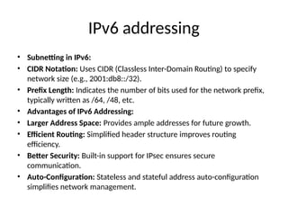 IPv6 addressing
• Subnetting in IPv6:
• CIDR Notation: Uses CIDR (Classless Inter-Domain Routing) to specify
network size (e.g., 2001:db8::/32).
• Prefix Length: Indicates the number of bits used for the network prefix,
typically written as /64, /48, etc.
• Advantages of IPv6 Addressing:
• Larger Address Space: Provides ample addresses for future growth.
• Efficient Routing: Simplified header structure improves routing
efficiency.
• Better Security: Built-in support for IPsec ensures secure
communication.
• Auto-Configuration: Stateless and stateful address auto-configuration
simplifies network management.
 