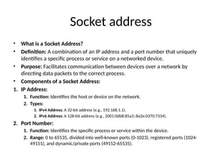 Socket address
• What is a Socket Address?
• Definition: A combination of an IP address and a port number that uniquely
identifies a specific process or service on a networked device.
• Purpose: Facilitates communication between devices over a network by
directing data packets to the correct process.
• Components of a Socket Address:
1. IP Address:
1. Function: Identifies the host or device on the network.
2. Types:
1. IPv4 Address: A 32-bit address (e.g., 192.168.1.1).
2. IPv6 Address: A 128-bit address (e.g., 2001:0db8:85a3::8a2e:0370:7334).
2. Port Number:
1. Function: Identifies the specific process or service within the device.
2. Range: 0 to 65535, divided into well-known ports (0-1023), registered ports (1024-
49151), and dynamic/private ports (49152-65535).
 