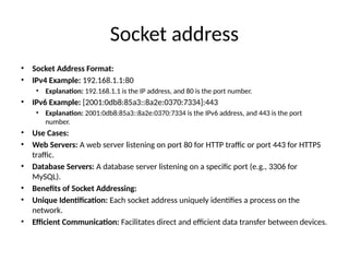 Socket address
• Socket Address Format:
• IPv4 Example: 192.168.1.1:80
• Explanation: 192.168.1.1 is the IP address, and 80 is the port number.
• IPv6 Example: [2001:0db8:85a3::8a2e:0370:7334]:443
• Explanation: 2001:0db8:85a3::8a2e:0370:7334 is the IPv6 address, and 443 is the port
number.
• Use Cases:
• Web Servers: A web server listening on port 80 for HTTP traffic or port 443 for HTTPS
traffic.
• Database Servers: A database server listening on a specific port (e.g., 3306 for
MySQL).
• Benefits of Socket Addressing:
• Unique Identification: Each socket address uniquely identifies a process on the
network.
• Efficient Communication: Facilitates direct and efficient data transfer between devices.
 