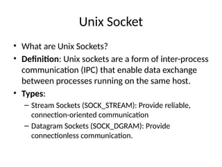 Unix Socket
• What are Unix Sockets?
• Definition: Unix sockets are a form of inter-process
communication (IPC) that enable data exchange
between processes running on the same host.
• Types:
– Stream Sockets (SOCK_STREAM): Provide reliable,
connection-oriented communication
– Datagram Sockets (SOCK_DGRAM): Provide
connectionless communication.
 