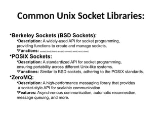 Common Unix Socket Libraries:
•Berkeley Sockets (BSD Sockets):
•Description: A widely-used API for socket programming,
providing functions to create and manage sockets.
•Functions: socket(), bind(), listen(), accept(), connect(), send(), recv(), close().
•POSIX Sockets:
•Description: A standardized API for socket programming,
ensuring portability across different Unix-like systems.
•Functions: Similar to BSD sockets, adhering to the POSIX standards.
•ZeroMQ:
•Description: A high-performance messaging library that provides
a socket-style API for scalable communication.
•Features: Asynchronous communication, automatic reconnection,
message queuing, and more.
 