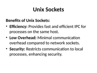 Unix Sockets
Benefits of Unix Sockets:
• Efficiency: Provides fast and efficient IPC for
processes on the same host.
• Low Overhead: Minimal communication
overhead compared to network sockets.
• Security: Restricts communication to local
processes, enhancing security.
 