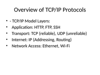 Overview of TCP/IP Protocols
• - TCP/IP Model Layers:
• Application: HTTP, FTP, SSH
• Transport: TCP (reliable), UDP (unreliable)
• Internet: IP (Addressing, Routing)
• Network Access: Ethernet, Wi-Fi
 