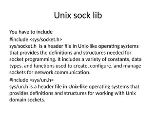 Unix sock lib
You have to include
#include <sys/socket.h>
sys/socket.h is a header file in Unix-like operating systems
that provides the definitions and structures needed for
socket programming. It includes a variety of constants, data
types, and functions used to create, configure, and manage
sockets for network communication.
#include <sys/un.h>
sys/un.h is a header file in Unix-like operating systems that
provides definitions and structures for working with Unix
domain sockets.
 