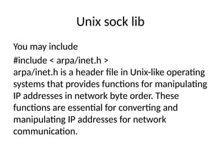 Unix sock lib
You may include
#include < arpa/inet.h >
arpa/inet.h is a header file in Unix-like operating
systems that provides functions for manipulating
IP addresses in network byte order. These
functions are essential for converting and
manipulating IP addresses for network
communication.
 