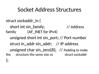 Socket Address Structures
struct sockaddr_in {
short int sin_family; // Address
family (AF_INET for IPv4)
unsigned short int sin_port; // Port number
struct in_addr sin_addr; // IP address
unsigned char sin_zero[8]; // Padding to make
the structure the same size as struct sockaddr
};
 