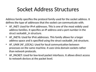 Socket Address Structures
Address family specifies the protocol family used for the socket address. It
defines the type of addresses that the socket can communicate with.
• AF_INET: Used for IPv4 addresses. This is one of the most widely used
address families. It specifies an IP address and a port number in the
struct sockaddr_in structure.
• AF_INET6: Used for IPv6 addresses. This family allows for a larger
address space and is specified using the struct sockaddr_in6 structure.
• AF_UNIX (AF_LOCAL): Used for local communication between
processes on the same machine. It uses Unix domain sockets rather
than network protocols.
• AF_PACKET: Used for low-level packet interfaces. It allows direct access
to network devices at the packet level.
 