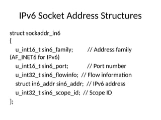 IPv6 Socket Address Structures
struct sockaddr_in6
{
u_int16_t sin6_family; // Address family
(AF_INET6 for IPv6)
u_int16_t sin6_port; // Port number
u_int32_t sin6_flowinfo; // Flow information
struct in6_addr sin6_addr; // IPv6 address
u_int32_t sin6_scope_id; // Scope ID
};
 