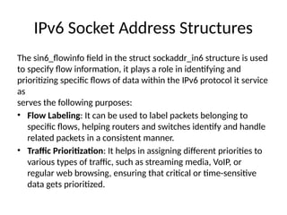IPv6 Socket Address Structures
The sin6_flowinfo field in the struct sockaddr_in6 structure is used
to specify flow information, it plays a role in identifying and
prioritizing specific flows of data within the IPv6 protocol it service
as
serves the following purposes:
• Flow Labeling: It can be used to label packets belonging to
specific flows, helping routers and switches identify and handle
related packets in a consistent manner.
• Traffic Prioritization: It helps in assigning different priorities to
various types of traffic, such as streaming media, VoIP, or
regular web browsing, ensuring that critical or time-sensitive
data gets prioritized.
 