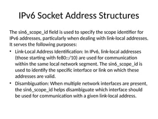 IPv6 Socket Address Structures
The sin6_scope_id field is used to specify the scope identifier for
IPv6 addresses, particularly when dealing with link-local addresses.
It serves the following purposes:
• Link-Local Address Identification: In IPv6, link-local addresses
(those starting with fe80::/10) are used for communication
within the same local network segment. The sin6_scope_id is
used to identify the specific interface or link on which these
addresses are valid.
• Disambiguation: When multiple network interfaces are present,
the sin6_scope_id helps disambiguate which interface should
be used for communication with a given link-local address.
 