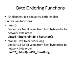 Byte Ordering Functions
• Endianness: Big-endian vs. Little-endian
Conversion functions:
• htons():
Converts a 16-bit value from host byte order to
network byte order.
uint16_t htons(uint16_t hostshort);
• htonl(): Host to network long
Converts a 32-bit value from host byte order to
network byte order.
uint32_t htonl(uint32_t hostlong);
 