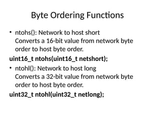 Byte Ordering Functions
• ntohs(): Network to host short
Converts a 16-bit value from network byte
order to host byte order.
uint16_t ntohs(uint16_t netshort);
• ntohl(): Network to host long
Converts a 32-bit value from network byte
order to host byte order.
uint32_t ntohl(uint32_t netlong);
 