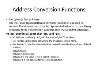 Address Conversion Functions
• inet_pton(): Text to Binary
The inet_pton (presentation to network) function in C is used to
convert IP addresses from their text (presentation) form to their binary
(network) form. This function supports both IPv4 and IPv6 addresses.
int inet_pton(int af, const char *src, void *dst);
– af: Address family (e.g., AF_INET for IPv4, AF_INET6 for IPv6).
– src: Pointer to the string containing the IP address in text form.
– dst: Pointer to a buffer where the function will store the binary form of the IP
address.
– Return Value:
Returns 1 on success.
Returns 0 if the input is not a valid IP address.
Returns -1 if the address family is not supported.
 