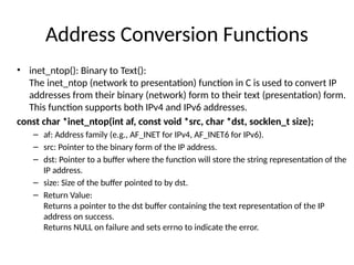 Address Conversion Functions
• inet_ntop(): Binary to Text():
The inet_ntop (network to presentation) function in C is used to convert IP
addresses from their binary (network) form to their text (presentation) form.
This function supports both IPv4 and IPv6 addresses.
const char *inet_ntop(int af, const void *src, char *dst, socklen_t size);
– af: Address family (e.g., AF_INET for IPv4, AF_INET6 for IPv6).
– src: Pointer to the binary form of the IP address.
– dst: Pointer to a buffer where the function will store the string representation of the
IP address.
– size: Size of the buffer pointed to by dst.
– Return Value:
Returns a pointer to the dst buffer containing the text representation of the IP
address on success.
Returns NULL on failure and sets errno to indicate the error.
 
