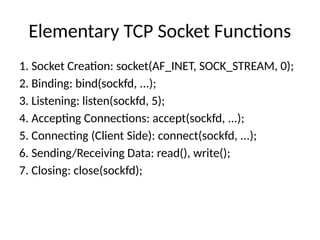 Elementary TCP Socket Functions
1. Socket Creation: socket(AF_INET, SOCK_STREAM, 0);
2. Binding: bind(sockfd, ...);
3. Listening: listen(sockfd, 5);
4. Accepting Connections: accept(sockfd, ...);
5. Connecting (Client Side): connect(sockfd, ...);
6. Sending/Receiving Data: read(), write();
7. Closing: close(sockfd);
 
